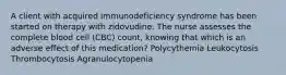 A client with acquired immunodeficiency syndrome has been started on therapy with zidovudine. The nurse assesses the complete blood cell (CBC) count, knowing that which is an adverse effect of this medication? Polycythemia Leukocytosis Thrombocytosis Agranulocytopenia