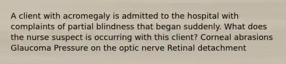 A client with acromegaly is admitted to the hospital with complaints of partial blindness that began suddenly. What does the nurse suspect is occurring with this client? Corneal abrasions Glaucoma Pressure on the optic nerve Retinal detachment