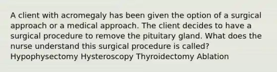 A client with acromegaly has been given the option of a surgical approach or a medical approach. The client decides to have a surgical procedure to remove the pituitary gland. What does the nurse understand this surgical procedure is called? Hypophysectomy Hysteroscopy Thyroidectomy Ablation