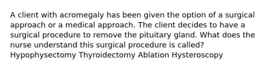 A client with acromegaly has been given the option of a surgical approach or a medical approach. The client decides to have a surgical procedure to remove the pituitary gland. What does the nurse understand this surgical procedure is called? Hypophysectomy Thyroidectomy Ablation Hysteroscopy