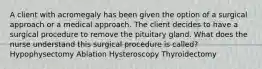 A client with acromegaly has been given the option of a surgical approach or a medical approach. The client decides to have a surgical procedure to remove the pituitary gland. What does the nurse understand this surgical procedure is called? Hypophysectomy Ablation Hysteroscopy Thyroidectomy