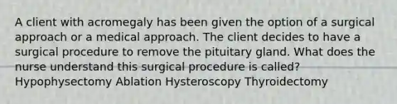 A client with acromegaly has been given the option of a surgical approach or a medical approach. The client decides to have a surgical procedure to remove the pituitary gland. What does the nurse understand this surgical procedure is called? Hypophysectomy Ablation Hysteroscopy Thyroidectomy