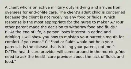 A client who is on active military duty is dying and arrives from oversees for end-of-life care. The client's adult child is concerned because the client is not receiving any food or fluids. Which response is the most appropriate for the nurse to make? A."Your other parent made the decision to withdraw food and fluids." B."At the end of life, a person loses interest in eating and drinking. I will show you how to moisten your parent's mouth for comfort if you want." C."Food or fluids would not help your parent. It is the disease that is killing your parent, not me." D."The health care provider will come around in the morning. You need to ask the health care provider about the lack of fluids and food."