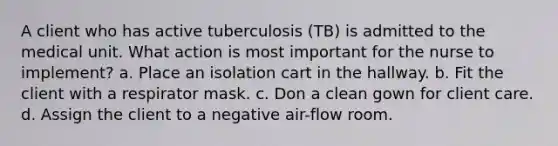 A client who has active tuberculosis (TB) is admitted to the medical unit. What action is most important for the nurse to implement? a. Place an isolation cart in the hallway. b. Fit the client with a respirator mask. c. Don a clean gown for client care. d. Assign the client to a negative air-flow room.