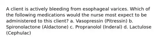 A client is actively bleeding from esophageal varices. Which of the following medications would the nurse most expect to be administered to this client? a. Vasopressin (Pitressin) b. Spironolactone (Aldactone) c. Propranolol (Inderal) d. Lactulose (Cephulac)