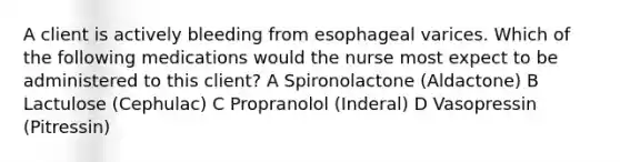 A client is actively bleeding from esophageal varices. Which of the following medications would the nurse most expect to be administered to this client? A Spironolactone (Aldactone) B Lactulose (Cephulac) C Propranolol (Inderal) D Vasopressin (Pitressin)