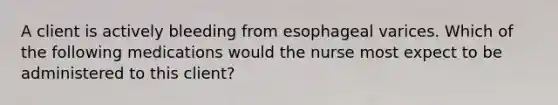 A client is actively bleeding from esophageal varices. Which of the following medications would the nurse most expect to be administered to this client?