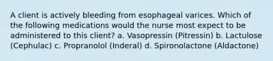 A client is actively bleeding from esophageal varices. Which of the following medications would the nurse most expect to be administered to this client? a. Vasopressin (Pitressin) b. Lactulose (Cephulac) c. Propranolol (Inderal) d. Spironolactone (Aldactone)