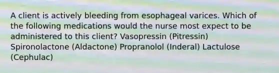 A client is actively bleeding from esophageal varices. Which of the following medications would the nurse most expect to be administered to this client? Vasopressin (Pitressin) Spironolactone (Aldactone) Propranolol (Inderal) Lactulose (Cephulac)