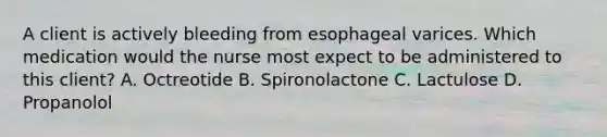 A client is actively bleeding from esophageal varices. Which medication would the nurse most expect to be administered to this client? A. Octreotide B. Spironolactone C. Lactulose D. Propanolol