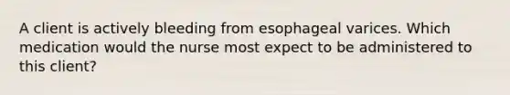 A client is actively bleeding from esophageal varices. Which medication would the nurse most expect to be administered to this client?