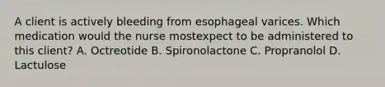 A client is actively bleeding from esophageal varices. Which medication would the nurse mostexpect to be administered to this client? A. Octreotide B. Spironolactone C. Propranolol D. Lactulose