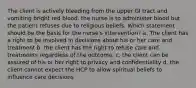 The client is actively bleeding from the upper GI tract and vomiting bright red blood. the nurse is to administer blood but the patient refuses due to religious beliefs. Which statement should be the basis for the nurse's intervention? a. The client has a right to be involved in decisions about his or her care and treatment b. the client has the right to refuse care and treatments regardless of the outcome. c. the client can be assured of his or her right to privacy and confidentiality d. the client cannot expect the HCP to allow spiritual beliefs to influence care decisions