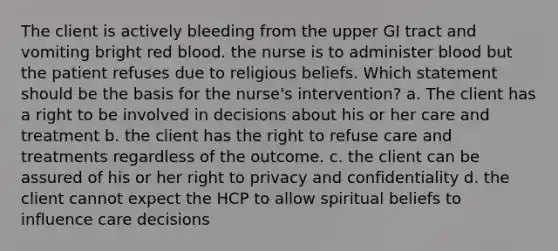 The client is actively bleeding from the upper GI tract and vomiting bright red blood. the nurse is to administer blood but the patient refuses due to religious beliefs. Which statement should be the basis for the nurse's intervention? a. The client has a right to be involved in decisions about his or her care and treatment b. the client has the right to refuse care and treatments regardless of the outcome. c. the client can be assured of his or her right to privacy and confidentiality d. the client cannot expect the HCP to allow spiritual beliefs to influence care decisions