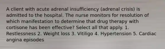 A client with acute adrenal insufficiency (adrenal crisis) is admitted to the hospital. The nurse monitors for resolution of which manifestation to determine that drug therapy with cortisone has been effective? Select all that apply. 1. Restlessness 2. Weight loss 3. Vitiligo 4. Hypertension 5. Cardiac angina episodes