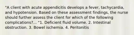 "A client with acute appendicitis develops a fever, tachycardia, and hypotension. Based on these assessment findings, the nurse should further assess the client for which of the following complications?... "1. Deficient fluid volume. 2. Intestinal obstruction. 3. Bowel ischemia. 4. Peritonitis