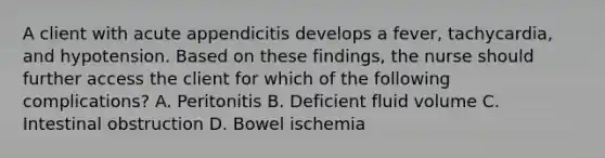 A client with acute appendicitis develops a fever, tachycardia, and hypotension. Based on these findings, the nurse should further access the client for which of the following complications? A. Peritonitis B. Deficient fluid volume C. Intestinal obstruction D. Bowel ischemia