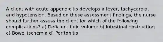 A client with acute appendicitis develops a fever, tachycardia, and hypotension. Based on these assessment findings, the nurse should further assess the client for which of the following complications? a) Deficient fluid volume b) Intestinal obstruction c) Bowel ischemia d) Peritonitis