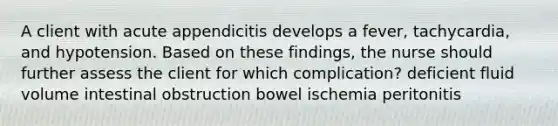 A client with acute appendicitis develops a fever, tachycardia, and hypotension. Based on these findings, the nurse should further assess the client for which complication? deficient fluid volume intestinal obstruction bowel ischemia peritonitis