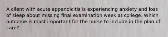 A client with acute appendicitis is experiencing anxiety and loss of sleep about missing final examination week at college. Which outcome is most important for the nurse to include in the plan of care?