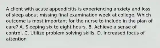 A client with acute appendicitis is experiencing anxiety and loss of sleep about missing final examination week at college. Which outcome is most important for the nurse to include in the plan of care? A. Sleeping six to eight hours. B. Achieve a sense of control. C. Utilize problem solving skills. D. Increased focus of attention