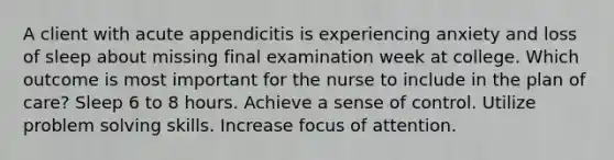 A client with acute appendicitis is experiencing anxiety and loss of sleep about missing final examination week at college. Which outcome is most important for the nurse to include in the plan of care? Sleep 6 to 8 hours. Achieve a sense of control. Utilize problem solving skills. Increase focus of attention.