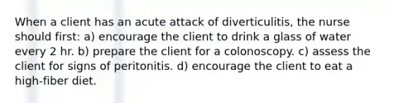 When a client has an acute attack of diverticulitis, the nurse should first: a) encourage the client to drink a glass of water every 2 hr. b) prepare the client for a colonoscopy. c) assess the client for signs of peritonitis. d) encourage the client to eat a high-fiber diet.