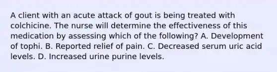 A client with an acute attack of gout is being treated with colchicine. The nurse will determine the effectiveness of this medication by assessing which of the following? A. Development of tophi. B. Reported relief of pain. C. Decreased serum uric acid levels. D. Increased urine purine levels.