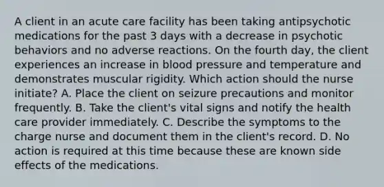 A client in an acute care facility has been taking antipsychotic medications for the past 3 days with a decrease in psychotic behaviors and no adverse reactions. On the fourth day, the client experiences an increase in blood pressure and temperature and demonstrates muscular rigidity. Which action should the nurse initiate? A. Place the client on seizure precautions and monitor frequently. B. Take the client's vital signs and notify the health care provider immediately. C. Describe the symptoms to the charge nurse and document them in the client's record. D. No action is required at this time because these are known side effects of the medications.