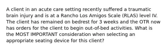 A client in an acute care setting recently suffered a traumatic brain injury and is at a Rancho Los Amigos Scale (RLAS) level IV. The client has remained on bedrest for 3 weeks and the OTR now has orders for the client to begin out-of-bed activities. What is the MOST IMPORTANT consideration when selecting an appropriate seating device for this client?