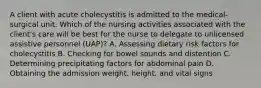 A client with acute cholecystitis is admitted to the medical-surgical unit. Which of the nursing activities associated with the client's care will be best for the nurse to delegate to unlicensed assistive personnel (UAP)? A. Assessing dietary risk factors for cholecystitis B. Checking for bowel sounds and distention C. Determining precipitating factors for abdominal pain D. Obtaining the admission weight, height, and vital signs