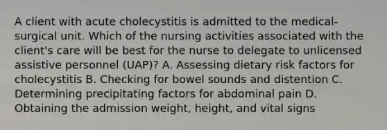 A client with acute cholecystitis is admitted to the medical-surgical unit. Which of the nursing activities associated with the client's care will be best for the nurse to delegate to unlicensed assistive personnel (UAP)? A. Assessing dietary risk factors for cholecystitis B. Checking for bowel sounds and distention C. Determining precipitating factors for abdominal pain D. Obtaining the admission weight, height, and vital signs