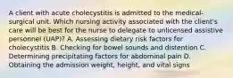 A client with acute cholecystitis is admitted to the medical-surgical unit. Which nursing activity associated with the client's care will be best for the nurse to delegate to unlicensed assistive personnel (UAP)? A. Assessing dietary risk factors for cholecystitis B. Checking for bowel sounds and distention C. Determining precipitating factors for abdominal pain D. Obtaining the admission weight, height, and vital signs