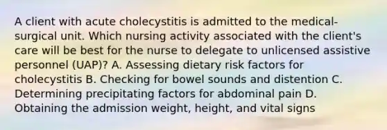 A client with acute cholecystitis is admitted to the medical-surgical unit. Which nursing activity associated with the client's care will be best for the nurse to delegate to unlicensed assistive personnel (UAP)? A. Assessing dietary risk factors for cholecystitis B. Checking for bowel sounds and distention C. Determining precipitating factors for abdominal pain D. Obtaining the admission weight, height, and vital signs