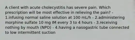 A client with acute cholecystitis has severe pain. Which prescription will be most effective in relieving the pain? - 1.infusing normal saline solution at 100 mL/h - 2.administering morphine sulfate 10 mg IM every 3 to 4 hours - 3.receiving nothing by mouth (NPO) - 4.having a nasogastric tube connected to low intermittent suction