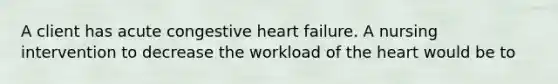 A client has acute congestive heart failure. A nursing intervention to decrease the workload of the heart would be to