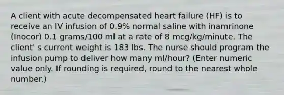 A client with acute decompensated heart failure (HF) is to receive an IV infusion of 0.9% normal saline with inamrinone (Inocor) 0.1 grams/100 ml at a rate of 8 mcg/kg/minute. The client' s current weight is 183 lbs. The nurse should program the infusion pump to deliver how many ml/hour? (Enter numeric value only. If rounding is required, round to the nearest whole number.)