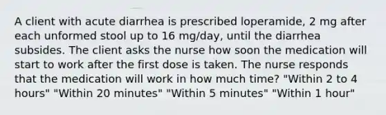 A client with acute diarrhea is prescribed loperamide, 2 mg after each unformed stool up to 16 mg/day, until the diarrhea subsides. The client asks the nurse how soon the medication will start to work after the first dose is taken. The nurse responds that the medication will work in how much time? "Within 2 to 4 hours" "Within 20 minutes" "Within 5 minutes" "Within 1 hour"