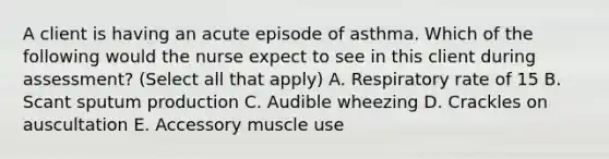 A client is having an acute episode of asthma. Which of the following would the nurse expect to see in this client during assessment? (Select all that apply) A. Respiratory rate of 15 B. Scant sputum production C. Audible wheezing D. Crackles on auscultation E. Accessory muscle use