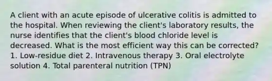 A client with an acute episode of ulcerative colitis is admitted to the hospital. When reviewing the client's laboratory results, the nurse identifies that the client's blood chloride level is decreased. What is the most efficient way this can be corrected? 1. Low-residue diet 2. Intravenous therapy 3. Oral electrolyte solution 4. Total parenteral nutrition (TPN)