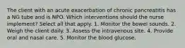 The client with an acute exacerbation of chronic pancreatitis has a NG tube and is NPO. Which interventions should the nurse implement? Select all that apply. 1. Monitor the bowel sounds. 2. Weigh the client daily. 3. Assess the intravenous site. 4. Provide oral and nasal care. 5. Monitor the blood glucose.