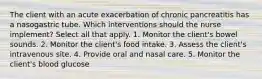 The client with an acute exacerbation of chronic pancreatitis has a nasogastric tube. Which interventions should the nurse implement? Select all that apply. 1. Monitor the client's bowel sounds. 2. Monitor the client's food intake. 3. Assess the client's intravenous site. 4. Provide oral and nasal care. 5. Monitor the client's blood glucose