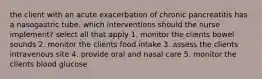 the client with an acute exacerbation of chronic pancreatitis has a nasogastric tube. which interventions should the nurse implement? select all that apply 1. monitor the clients bowel sounds 2. monitor the clients food intake 3. assess the clients intravenous site 4. provide oral and nasal care 5. monitor the clients blood glucose