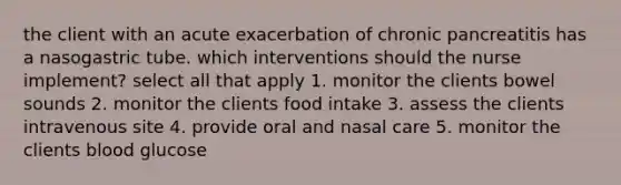 the client with an acute exacerbation of chronic pancreatitis has a nasogastric tube. which interventions should the nurse implement? select all that apply 1. monitor the clients bowel sounds 2. monitor the clients food intake 3. assess the clients intravenous site 4. provide oral and nasal care 5. monitor the clients blood glucose