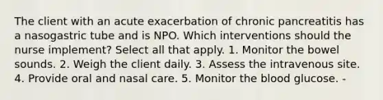 The client with an acute exacerbation of chronic pancreatitis has a nasogastric tube and is NPO. Which interventions should the nurse implement? Select all that apply. 1. Monitor the bowel sounds. 2. Weigh the client daily. 3. Assess the intravenous site. 4. Provide oral and nasal care. 5. Monitor the blood glucose. -