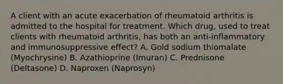 A client with an acute exacerbation of rheumatoid arthritis is admitted to the hospital for treatment. Which drug, used to treat clients with rheumatoid arthritis, has both an anti-inflammatory and immunosuppressive effect? A. Gold sodium thiomalate (Myochrysine) B. Azathioprine (Imuran) C. Prednisone (Deltasone) D. Naproxen (Naprosyn)