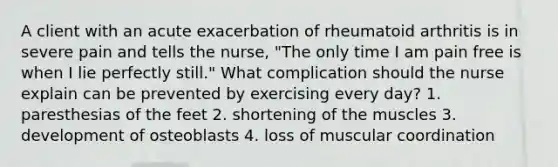 A client with an acute exacerbation of rheumatoid arthritis is in severe pain and tells the nurse, "The only time I am pain free is when I lie perfectly still." What complication should the nurse explain can be prevented by exercising every day? 1. paresthesias of the feet 2. shortening of the muscles 3. development of osteoblasts 4. loss of muscular coordination