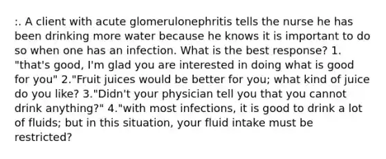 :. A client with acute glomerulonephritis tells the nurse he has been drinking more water because he knows it is important to do so when one has an infection. What is the best response? 1. "that's good, I'm glad you are interested in doing what is good for you" 2."Fruit juices would be better for you; what kind of juice do you like? 3."Didn't your physician tell you that you cannot drink anything?" 4."with most infections, it is good to drink a lot of fluids; but in this situation, your fluid intake must be restricted?