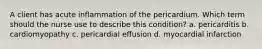 A client has acute inflammation of the pericardium. Which term should the nurse use to describe this condition? a. pericarditis b. cardiomyopathy c. pericardial effusion d. myocardial infarction