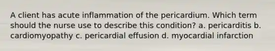 A client has acute inflammation of the pericardium. Which term should the nurse use to describe this condition? a. pericarditis b. cardiomyopathy c. pericardial effusion d. myocardial infarction